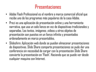 Presentaciones
• Adobe Flash Professional es el nombre o marca comercial oficial que
  recibe uno de los programas más populares de la casa Adobe.
• Prezi es una aplicación de presentación online y una herramienta
  narrativa, que usa un solo lienzo en vez de diapositivas tradicionales y
  separadas. Los textos, imágenes ,videos u otros objetos de
  presentación son puestos en un lienzo infinito y presentados
  ordenadamente en marco presentables.
• Slideshire :Aplicación web donde se pueden almacenar presentaciones
  de diapositivas. Slide Share comparte presentaciones se pude dar una
  conferencia sin necesidad de cargar con la presentación Slide Share
  convierte la presentación en 'Flash'. Haciendo que se puede ver desde
  cualquier maquina con Internet.
 