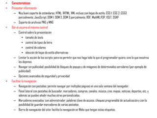 •   Características
•   Presentar información
      – Muy buen soporte de estándares: HTML, XHTML, XML incluso con hojas de estilo, CSS 1, CSS 2, CSS3
           parcialmente, JavaScript, DOM 1, DOM 2, DOM 3 parcialmente, RDF, MathML,P3P, XSLT, SOAP
      – Soporte de archivos PNG y MNG
•   Dar al usuario el máximo control
      – Control sobre la presentación
              • tamaño de texto
              • control de tipos de letra
              • control de colores
              • elección de hojas de estilo alternativas
      – Limitar la acción de los scripts: para no permitir que nos haga todo lo que el programador quiera, sino lo que nosotros
           les dejemos
      – Navegar sin publicidad: posibilidad de bloqueo de popups y de imágenes de determinados servidores (por ejemplo de
           publicidad)
      – Opciones avanzadas de seguridad y privacidad
•   Facilitar la navegación
      – Navegación con pestañas: permite navegar por múltiples páginas en una sola ventana del navegador.
      – Panel lateral con pestañas de buscador, marcadores, compras, canales, música, cine, mapas, noticias, deportes, etc. y
           además se pueden añadir muchas otras personalizadas.
      – Marcadores avanzados: con administrador, palabras clave de acceso, chequeo programable de actualización y con la
           posibilidad de guardar marcadores de varias pestañas.
      – Barra de navegación del sitio: facilita la navegación en Webs que tengan estas etiquetas.
 