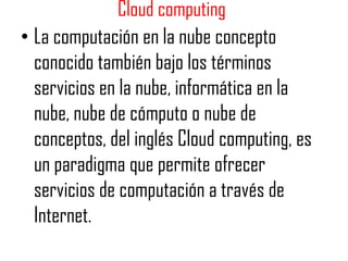 Cloud computing
• La computación en la nube concepto
  conocido también bajo los términos
  servicios en la nube, informática en la
  nube, nube de cómputo o nube de
  conceptos, del inglés Cloud computing, es
  un paradigma que permite ofrecer
  servicios de computación a través de
  Internet.
 