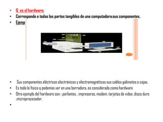 • Q es el hardware:
• Corresponde a todas las partes tangibles de una computadora:sus componentes.
• Ejemplo:




• Sus componentes eléctricos electrónicos y electromagnéticos sus cables gabinetes o cajas.
• Es todo lo físico q podemos ver en una borradora, es considerado como hardware
• Otro ejemplo del hardware son : parlantes , impresoras, modem, tarjetas de video ,disco duro
  ,microprocesador.
•
 