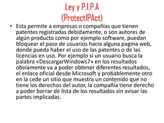 Ley y P.I.P.A
                    (ProtectIPAct)
• Esta permite a empresas o compañías que tienen
  patentes registradas debidamente, o son autores de
  algún producto como por ejemplo software, puedan
  bloquear el paso de usuarios hacia alguna pagina web,
  donde pueda haber el uso de las patentes o de las
  licencias en uso. Por ejemplo si un usuario busca la
  palabra «DescargarWindows7» en los resultados
  obviamente va a poder obtener diferentes resultados,
  el enlace oficial desde Microsoft y probablemente otro
  en la cede un sitio que muestra un contenido que no
  tiene los derechos del autor, la compañía tiene derecho
  a poder borrar de lista de los resultados sin avisar las
  partes implicadas.
 
