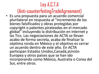 Ley A.C.T.A
      (Anti-counterfeitingTradeAgreement)
• Es una propuesta para un acuerdo comercial
  plurilateral en respuesta al “incremento de los
  bienes falsificados y obras protegidas por
  copyright o patentes pirateadas en el mercado
  global” incluyendo la distribución en Internet y
  las Tics. Las negociaciones de ACTA se llevan
  acabo de forma secreta, acaba de finalizar la
  séptima ronda en México y el objetivo es cerrar
  un acuerdo dentro de este año. En ACTA
  participan Estados Unidos,Canadá,aUnión
  Europea y otros países que se han ido
  incorporando como México, Australia o Corea del
  Sur, entre otros.
 