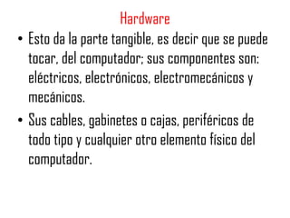 Hardware
• Esto da la parte tangible, es decir que se puede
  tocar, del computador; sus componentes son:
  eléctricos, electrónicos, electromecánicos y
  mecánicos.
• Sus cables, gabinetes o cajas, periféricos de
  todo tipo y cualquier otro elemento físico del
  computador.
 