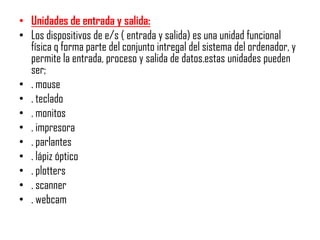• Unidades de entrada y salida:
• Los dispositivos de e/s ( entrada y salida) es una unidad funcional
  física q forma parte del conjunto intregal del sistema del ordenador, y
  permite la entrada, proceso y salida de datos.estas unidades pueden
  ser;
• . mouse
• . teclado
• . monitos
• . impresora
• . parlantes
• . lápiz óptico
• . plotters
• . scanner
• . webcam
 