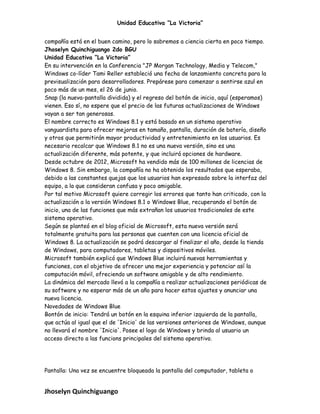 Unidad Educativa “La Victoria”
compañía está en el buen camino, pero lo sabremos a ciencia cierta en poco tiempo.
Jhoselyn Quinchiguango 2do BGU
Unidad Educativa “La Victoria”
En su intervención en la Conferencia "JP Morgan Technology, Media y Telecom,"
Windows co-líder Tami Reller estableció una fecha de lanzamiento concreta para la
previsualización para desarrolladores. Prepárese para comenzar a sentirse azul en
poco más de un mes, el 26 de junio.
Snap (la nueva-pantalla dividida) y el regreso del botón de inicio, aquí (esperamos)
vienen. Eso sí, no espere que el precio de las futuras actualizaciones de Windows
vayan a ser tan generosas.
El nombre correcto es Windows 8.1 y está basado en un sistema operativo
vanguardista para ofrecer mejoras en tamaño, pantalla, duración de batería, diseño
y otros que permitirán mayor productividad y entretenimiento en los usuarios. Es
necesario recalcar que Windows 8.1 no es una nueva versión, sino es una
actualización diferente, más potente, y que incluirá opciones de hardware.
Desde octubre de 2012, Microsoft ha vendido más de 100 millones de licencias de
Windows 8. Sin embargo, la compañía no ha obtenido los resultados que esperaba,
debido a las constantes quejas que los usuarios han expresado sobre la interfaz del
equipo, a la que consideran confusa y poco amigable.
Por tal motivo Microsoft quiere corregir los errores que tanto han criticado, con la
actualización a la versión Windows 8.1 o Windows Blue, recuperando el botón de
inicio, una de las funciones que más extrañan los usuarios tradicionales de este
sistema operativo.
Según se planteó en el blog oficial de Microsoft, esta nueva versión será
totalmente gratuita para las personas que cuenten con una licencia oficial de
Windows 8. La actualización se podrá descargar al finalizar el año, desde la tienda
de Windows, para computadores, tabletas y dispositivos móviles.
Microsoft también explicó que Windows Blue incluirá nuevas herramientas y
funciones, con el objetivo de ofrecer una mejor experiencia y potenciar así la
computación móvil, ofreciendo un software amigable y de alto rendimiento.
La dinámica del mercado llevó a la compañía a realizar actualizaciones periódicas de
su software y no esperar más de un año para hacer estos ajustes y anunciar una
nueva licencia.
Novedades de Windows Blue
Bontón de inicio: Tendrá un botón en la esquina inferior izquierda de la pantalla,
que actúa al igual que el de 'Inicio' de las versiones anteriores de Windows, aunque
no llevará el nombre 'Inicio'. Posee el logo de Windows y brinda al usuario un
acceso directo a las funcions principales del sistema operativo.
Pantalla: Una vez se encuentre bloqueada la pantalla del computador, tableta o
Jhoselyn Quinchiguango
 