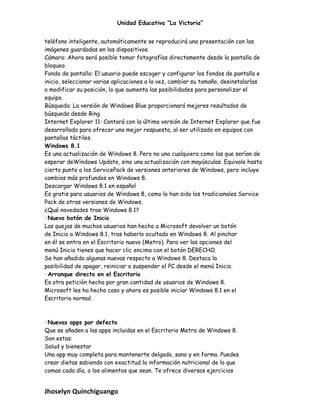 Unidad Educativa “La Victoria”
teléfono inteligente, automáticamente se reproducirá una presentación con las
imágenes guardadas en los dispositivos.
Cámara: Ahora será posible tomar fotografías directamente desde la pantalla de
bloqueo.
Fondo de pantalla: El usuario puede escoger y configurar los fondos de pantalla e
inicio, seleccionar varias aplicaciones a la vez, cambiar su tamaño, desinstalarlas
o modificar su posición, lo que aumenta las posibilidades para personalizar el
equipo.
Búsqueda: La versión de Windows Blue proporcionará mejores resultados de
búsqueda desde Bing.
Internet Explorer 11: Contará con la última versión de Internet Explorer que fue
desarrollado para ofrecer una mejor respuesta, al ser utilizado en equipos con
pantallas táctiles.
Windows 8.1
Es una actualización de Windows 8. Pero no una cualquiera como las que serían de
esperar deWindows Update, sino una actualización con mayúsculas. Equivale hasta
cierto punto a los ServicePack de versiones anteriores de Windows, pero incluye
cambios más profundos en Windows 8.
Descargar Windows 8.1 en español
Es gratis para usuarios de Windows 8, como lo han sido los tradicionales Service
Pack de otras versiones de Windows.
¿Qué novedades trae Windows 8.1?
· Nuevo botón de Inicio
Las quejas de muchos usuarios han hecho a Microsoft devolver un botón
de Inicio a Windows 8.1, tras haberlo ocultado en Windows 8. Al pinchar
en él se entra en el Escritorio nuevo (Metro). Para ver las opciones del
menú Inicio tienes que hacer clic encima con el botón DERECHO.
Se han añadido algunas nuevas respecto a Windows 8. Destaca la
posibilidad de apagar, reiniciar o suspender el PC desde el menú Inicio.
· Arranque directo en el Escritorio
Es otra petición hecha por gran cantidad de usuarios de Windows 8.
Microsoft les ha hecho caso y ahora es posible iniciar Windows 8.1 en el
Escritorio normal.
· Nuevas apps por defecto
Que se añaden a las apps incluidas en el Escritorio Metro de Windows 8.
Son estas:
Salud y bienestar
Una app muy completa para mantenerte delgado, sano y en forma. Puedes
crear dietas sabiendo con exactitud la información nutricional de lo que
comas cada día, o los alimentos que sean. Te ofrece diversos ejercicios
Jhoselyn Quinchiguango
 