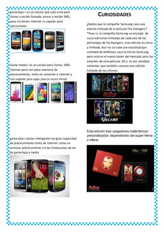 gama baja = es un celular que solo sirve para
llamar y recibir llamada, enviar y recibir SMS,
pues no tienen internet ni soporte para
aplicaciones
Gama media= es un celular para llamar, SMS,
internet pero con poca memoria de
procesamiento, lento en conexión a internet y
con soporte para apps java (si no es chino)
gama alta= celular inteligente con gran capacidad
de procesamiento tanto de internet como en
archivos prácticamente sin las limitaciones de los
de gama baja y media
CURIOSIDADES
¿Sabías que la compañía Samsung saco una
edición limitada de la película The Avengers?
*Pues si, la compañía Samsung se encargó de
sacar ediciones limitadas de cada uno de los
personajes de los Avengers, esta edición es única
y limitada. Aun no se sabe con exactitud que
cantidad de teléfonos saco la misma Samsung,
pero esto es el nuevo boom del mercado para los
amantes de esta película. Ah y se nos olvidaba
comentar que también sacaron una edición
limitada de los villanos.
Esta edición trae cargadores inalámbricos
personalizados dependiendo del súper héroe
o villano
 