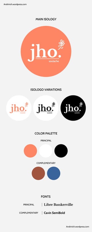 jho.
soutache
jho.
soutache
jho.
soutache
jho.
soutache
MAIN ISOLOGY
ISOLOGO VARIATIONS
COLOR PALETTE
PRINCIPAL
COMPLEMENTARY
FONTS
Libre Basskerville
PRINCIPAL
Cavin SemiBold
COMPLEMENTARY
Andrinich.wordpress.com
Andrinich.wordpress.com
 