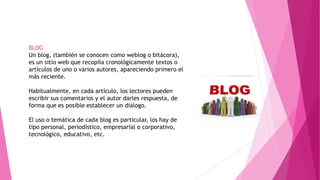 BLOG
Un blog, (también se conocen como weblog o bitácora),
es un sitio web que recopila cronológicamente textos o
artículos de uno o varios autores, apareciendo primero el
más reciente.
Habitualmente, en cada artículo, los lectores pueden
escribir sus comentarios y el autor darles respuesta, de
forma que es posible establecer un diálogo.
El uso o temática de cada blog es particular, los hay de
tipo personal, periodístico, empresarial o corporativo,
tecnológico, educativo, etc.
 