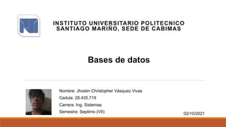 INSTITUTO UNIVERSITARIO POLITECNICO
SANTIAGO MARIÑO, SEDE DE CABIMAS
Bases de datos
Nombre: Jhostin Christopher Vásquez Vivas
Cedula: 28.435.719
Carrera: Ing. Sistemas
Semestre: Septimo (VII) 02/10/2021
 