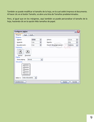 9 
También se puede modificar el tamaño de la hoja, en la cual saldrá impreso el documento. 
Al hacer clic en el botón Tamaño, se abre una lista de Tamaños predeterminados. 
Pero, al igual que en los márgenes, aquí también se puede personalizar el tamaño de la 
hoja, haciendo clic en la opción Más tamaños de papel. 
 