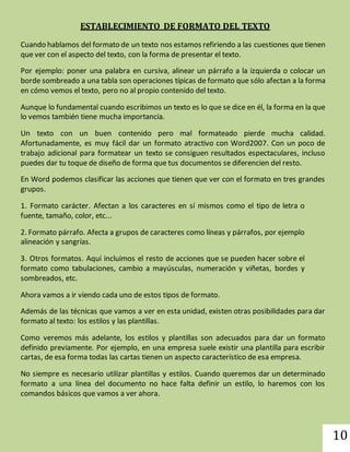 10 
ESTABLECIMIENTO DE FORMATO DEL TEXTO 
Cuando hablamos del formato de un texto nos estamos refiriendo a las cuestiones que tienen 
que ver con el aspecto del texto, con la forma de presentar el texto. 
Por ejemplo: poner una palabra en cursiva, alinear un párrafo a la izquierda o colocar un 
borde sombreado a una tabla son operaciones típicas de formato que sólo afectan a la forma 
en cómo vemos el texto, pero no al propio contenido del texto. 
Aunque lo fundamental cuando escribimos un texto es lo que se dice en él, la forma en la que 
lo vemos también tiene mucha importancia. 
Un texto con un buen contenido pero mal formateado pierde mucha calidad. 
Afortunadamente, es muy fácil dar un formato atractivo con Word2007. Con un poco de 
trabajo adicional para formatear un texto se consiguen resultados espectaculares, incluso 
puedes dar tu toque de diseño de forma que tus documentos se diferencien del resto. 
En Word podemos clasificar las acciones que tienen que ver con el formato en tres grandes 
grupos. 
1. Formato carácter. Afectan a los caracteres en sí mismos como el tipo de letra o 
fuente, tamaño, color, etc... 
2. Formato párrafo. Afecta a grupos de caracteres como líneas y párrafos, por ejemplo 
alineación y sangrías. 
3. Otros formatos. Aquí incluimos el resto de acciones que se pueden hacer sobre el 
formato como tabulaciones, cambio a mayúsculas, numeración y viñetas, bordes y 
sombreados, etc. 
Ahora vamos a ir viendo cada uno de estos tipos de formato. 
Además de las técnicas que vamos a ver en esta unidad, existen otras posibilidades para dar 
formato al texto: los estilos y las plantillas. 
Como veremos más adelante, los estilos y plantillas son adecuados para dar un formato 
definido previamente. Por ejemplo, en una empresa suele existir una plantilla para escribir 
cartas, de esa forma todas las cartas tienen un aspecto característico de esa empresa. 
No siempre es necesario utilizar plantillas y estilos. Cuando queremos dar un determinado 
formato a una línea del documento no hace falta definir un estilo, lo haremos con los 
comandos básicos que vamos a ver ahora. 
 