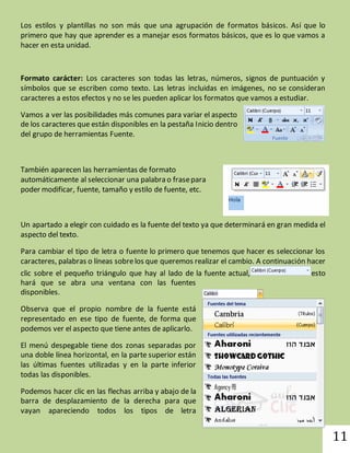 11 
Los estilos y plantillas no son más que una agrupación de formatos básicos. Así que lo 
primero que hay que aprender es a manejar esos formatos básicos, que es lo que vamos a 
hacer en esta unidad. 
Formato carácter: Los caracteres son todas las letras, números, signos de puntuación y 
símbolos que se escriben como texto. Las letras incluidas en imágenes, no se consideran 
caracteres a estos efectos y no se les pueden aplicar los formatos que vamos a estudiar. 
Vamos a ver las posibilidades más comunes para variar el aspecto 
de los caracteres que están disponibles en la pestaña Inicio dentro 
del grupo de herramientas Fuente. 
También aparecen las herramientas de formato 
automáticamente al seleccionar una palabra o frase para 
poder modificar, fuente, tamaño y estilo de fuente, etc. 
Un apartado a elegir con cuidado es la fuente del texto ya que determinará en gran medida el 
aspecto del texto. 
Para cambiar el tipo de letra o fuente lo primero que tenemos que hacer es seleccionar los 
caracteres, palabras o líneas sobre los que queremos realizar el cambio. A continuación hacer 
clic sobre el pequeño triángulo que hay al lado de la fuente actual, esto 
hará que se abra una ventana con las fuentes 
disponibles. 
Observa que el propio nombre de la fuente está 
representado en ese tipo de fuente, de forma que 
podemos ver el aspecto que tiene antes de aplicarlo. 
El menú despegable tiene dos zonas separadas por 
una doble línea horizontal, en la parte superior están 
las últimas fuentes utilizadas y en la parte inferior 
todas las disponibles. 
Podemos hacer clic en las flechas arriba y abajo de la 
barra de desplazamiento de la derecha para que 
vayan apareciendo todos los tipos de letra 
 