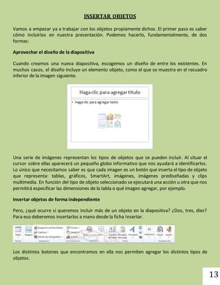 13 
INSERTAR OBJETOS 
Vamos a empezar ya a trabajar con los objetos propiamente dichos. El primer paso es saber 
cómo incluirlos en nuestra presentación. Podemos hacerlo, fundamentalmente, de dos 
formas: 
Aprovechar el diseño de la diapositiva 
Cuando creamos una nueva diapositiva, escogemos un diseño de entre los existentes. En 
muchos casos, el diseño incluye un elemento objeto, como el que se muestra en el recuadro 
inferior de la imagen siguiente. 
Una serie de imágenes representan los tipos de objetos que se pueden incluir. Al situar el 
cursor sobre ellas aparecerá un pequeño globo informativo que nos ayudará a identificarlos. 
Lo único que necesitamos saber es que cada imagen es un botón que inserta el tipo de objeto 
que representa: tablas, gráficos, SmartArt, imágenes, imágenes prediseñadas y clips 
multimedia. En función del tipo de objeto seleccionado se ejecutará una acción u otra que nos 
permitirá especificar las dimensiones de la tabla o qué imagen agregar, por ejemplo. 
Insertar objetos de forma independiente 
Pero, ¿qué ocurre si queremos incluir más de un objeto en la diapositiva? ¿Dos, tres, diez? 
Para eso deberemos insertarlos a mano desde la ficha Insertar. 
Los distintos botones que encontramos en ella nos permiten agregar los distintos tipos de 
objetos. 
 