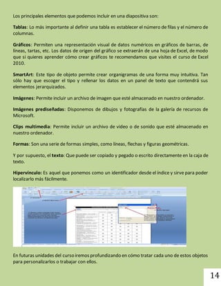 14 
Los principales elementos que podemos incluir en una diapositiva son: 
Tablas: Lo más importante al definir una tabla es establecer el número de filas y el número de 
columnas. 
Gráficos: Permiten una representación visual de datos numéricos en gráficos de barras, de 
líneas, tartas, etc. Los datos de origen del gráfico se extraerán de una hoja de Excel, de modo 
que si quieres aprender cómo crear gráficos te recomendamos que visites el curso de Excel 
2010. 
SmartArt: Este tipo de objeto permite crear organigramas de una forma muy intuitiva. Tan 
sólo hay que escoger el tipo y rellenar los datos en un panel de texto que contendrá sus 
elementos jerarquizados. 
Imágenes: Permite incluir un archivo de imagen que esté almacenado en nuestro ordenador. 
Imágenes prediseñadas: Disponemos de dibujos y fotografías de la galería de recursos de 
Microsoft. 
Clips multimedia: Permite incluir un archivo de video o de sonido que esté almacenado en 
nuestro ordenador. 
Formas: Son una serie de formas simples, como líneas, flechas y figuras geométricas. 
Y por supuesto, el texto: Que puede ser copiado y pegado o escrito directamente en la caja de 
texto. 
Hipervínculo: Es aquel que ponemos como un identificador desde el índice y sirve para poder 
localizarlo más fácilmente. 
En futuras unidades del curso iremos profundizando en cómo tratar cada uno de estos objetos 
para personalizarlos o trabajar con ellos. 
 