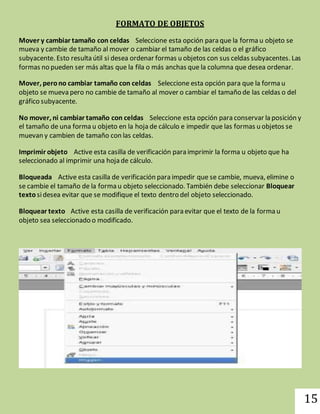 15 
FORMATO DE OBJETOS 
Mover y cambiar tamaño con celdas Seleccione esta opción para que la forma u objeto se 
mueva y cambie de tamaño al mover o cambiar el tamaño de las celdas o el gráfico 
subyacente. Esto resulta útil si desea ordenar formas u objetos con sus celdas subyacentes. Las 
formas no pueden ser más altas que la fila o más anchas que la columna que desea ordenar. 
Mover, pero no cambiar tamaño con celdas Seleccione esta opción para que la forma u 
objeto se mueva pero no cambie de tamaño al mover o cambiar el tamaño de las celdas o del 
gráfico subyacente. 
No mover, ni cambiar tamaño con celdas Seleccione esta opción para conservar la posición y 
el tamaño de una forma u objeto en la hoja de cálculo e impedir que las formas u objetos se 
muevan y cambien de tamaño con las celdas. 
Imprimir objeto Active esta casilla de verificación para imprimir la forma u objeto que ha 
seleccionado al imprimir una hoja de cálculo. 
Bloqueada Active esta casilla de verificación para impedir que se cambie, mueva, elimine o 
se cambie el tamaño de la forma u objeto seleccionado. También debe seleccionar Bloquear 
texto si desea evitar que se modifique el texto dentro del objeto seleccionado. 
Bloquear texto Active esta casilla de verificación para evitar que el texto de la forma u 
objeto sea seleccionado o modificado. 
 
