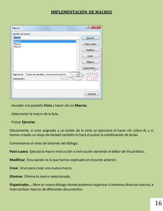 16 
IMPLEMENTACIÓN DE MACROS 
- Acceder a la pestaña Vista y hacer clic en Macros. 
- Seleccionar la macro de la lista. 
- Pulsar Ejecutar. 
Obviamente, si está asignada a un botón de la cinta se ejecutará al hacer clic sobre él, y si 
hemos creado un atajo de teclado también lo hará al pulsar la combinación de teclas. 
Comentamos el resto de botones del diálogo. 
Pasó a paso. Ejecuta la macro instrucción a instrucción abriendo el editor de Visual Basic. 
Modificar. Esta opción es la que hemos explicado en el punto anterior. 
Crear. Sirve para crear una nueva macro. 
Eliminar. Elimina la macro seleccionada. 
Organizador... Abre un nuevo diálogo donde podemos organizar si tenemos diversas macros, e 
intercambiar macros de diferentes documentos. 
 