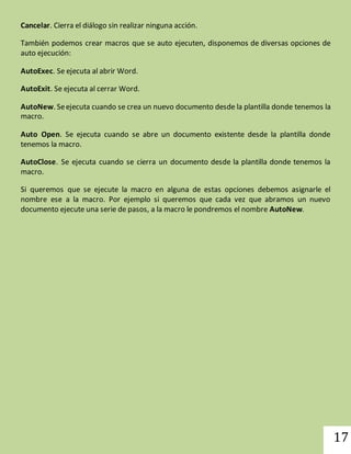 17 
Cancelar. Cierra el diálogo sin realizar ninguna acción. 
También podemos crear macros que se auto ejecuten, disponemos de diversas opciones de 
auto ejecución: 
AutoExec. Se ejecuta al abrir Word. 
AutoExit. Se ejecuta al cerrar Word. 
AutoNew. Se ejecuta cuando se crea un nuevo documento desde la plantilla donde tenemos la 
macro. 
Auto Open. Se ejecuta cuando se abre un documento existente desde la plantilla donde 
tenemos la macro. 
AutoClose. Se ejecuta cuando se cierra un documento desde la plantilla donde tenemos la 
macro. 
Si queremos que se ejecute la macro en alguna de estas opciones debemos asignarle el 
nombre ese a la macro. Por ejemplo si queremos que cada vez que abramos un nuevo 
documento ejecute una serie de pasos, a la macro le pondremos el nombre AutoNew. 
 