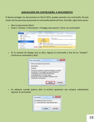 18 
ASIGNACIÓN DE CONTRASEÑA A DOCUMENTO 
Si deseas proteger tus documentos en Word 2010, puedes ponerles una contraseña. De este 
modo solo las personas que posean la contraseña podrán abrirlos. Para ello, sigue estos pasos: 
 Abre tu documento Word 
 Anda a "Archivo > Información > Proteger documento > Cifrar con contraseña" 
 En la ventana de dialogo que se abre, ingresa la contraseña y haz clic en "Aceptar". 
Confirma la contraseña y listo! 
 En adelante cuando quieras abrir el archivo aparecerá una ventana solicitándote 
ingresar la contraseña: 
 