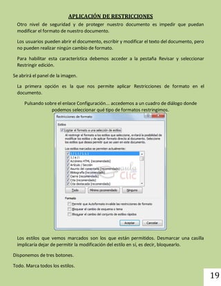 19 
APLICACIÓN DE RESTRICCIONES 
Otro nivel de seguridad y de proteger nuestro documento es impedir que puedan 
modificar el formato de nuestro documento. 
Los usuarios pueden abrir el documento, escribir y modificar el texto del documento, pero 
no pueden realizar ningún cambio de formato. 
Para habilitar esta característica debemos acceder a la pestaña Revisar y seleccionar 
Restringir edición. 
Se abrirá el panel de la imagen. 
La primera opción es la que nos permite aplicar Restricciones de formato en el 
documento. 
Pulsando sobre el enlace Configuración... accedemos a un cuadro de diálogo donde 
podemos seleccionar qué tipo de formatos restringimos. 
Los estilos que vemos marcados son los que están permitidos. Desmarcar una casilla 
implicaría dejar de permitir la modificación del estilo en sí, es decir, bloquearlo. 
Disponemos de tres botones. 
Todo. Marca todos los estilos. 
 
