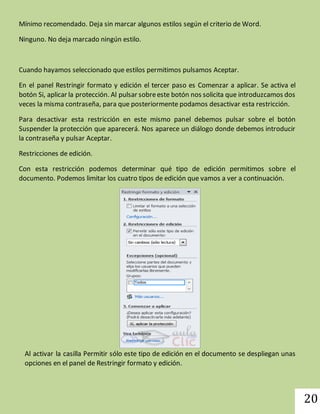 20 
Mínimo recomendado. Deja sin marcar algunos estilos según el criterio de Word. 
Ninguno. No deja marcado ningún estilo. 
Cuando hayamos seleccionado que estilos permitimos pulsamos Aceptar. 
En el panel Restringir formato y edición el tercer paso es Comenzar a aplicar. Se activa el 
botón Si, aplicar la protección. Al pulsar sobre este botón nos solicita que introduzcamos dos 
veces la misma contraseña, para que posteriormente podamos desactivar esta restricción. 
Para desactivar esta restricción en este mismo panel debemos pulsar sobre el botón 
Suspender la protección que aparecerá. Nos aparece un diálogo donde debemos introducir 
la contraseña y pulsar Aceptar. 
Restricciones de edición. 
Con esta restricción podemos determinar qué tipo de edición permitimos sobre el 
documento. Podemos limitar los cuatro tipos de edición que vamos a ver a continuación. 
Al activar la casilla Permitir sólo este tipo de edición en el documento se despliegan unas 
opciones en el panel de Restringir formato y edición. 
 