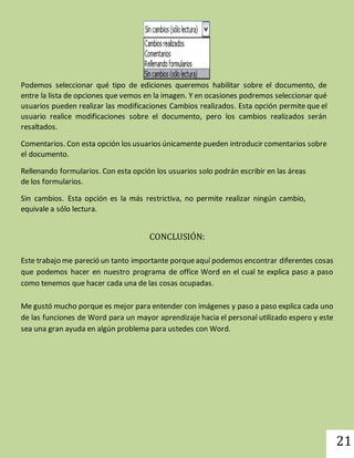 21 
Podemos seleccionar qué tipo de ediciones queremos habilitar sobre el documento, de 
entre la lista de opciones que vemos en la imagen. Y en ocasiones podremos seleccionar qué 
usuarios pueden realizar las modificaciones Cambios realizados. Esta opción permite que el 
usuario realice modificaciones sobre el documento, pero los cambios realizados serán 
resaltados. 
Comentarios. Con esta opción los usuarios únicamente pueden introducir comentarios sobre 
el documento. 
Rellenando formularios. Con esta opción los usuarios solo podrán escribir en las áreas 
de los formularios. 
Sin cambios. Esta opción es la más restrictiva, no permite realizar ningún cambio, 
equivale a sólo lectura. 
CONCLUSIÓN: 
Este trabajo me pareció un tanto importante porque aquí podemos encontrar diferentes cosas 
que podemos hacer en nuestro programa de office Word en el cual te explica paso a paso 
como tenemos que hacer cada una de las cosas ocupadas. 
Me gustó mucho porque es mejor para entender con imágenes y paso a paso explica cada uno 
de las funciones de Word para un mayor aprendizaje hacia el personal utilizado espero y este 
sea una gran ayuda en algún problema para ustedes con Word. 
