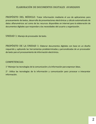 2 
ELABORACIÓN DE DOCUMENTOS DIGITALES AVANZADOS 
PROPÓSITO DEL MÓDULO: Tratar información mediante el uso de aplicaciones para 
procesamiento de textos, desarrollo de presentaciones electrónicas y cálculo automatizado de 
datos alfanuméricos así como de los recursos disponibles en internet para la elaboración de 
documentos digitales que respondan a las necesidades del usuario u organización. 
UNIDAD 1: Manejo de procesador de texto. 
PROPÓSITO DE LA UNIDAD 1: Elaborar documentos digitales con base en un diseño 
requerido y aplicando las herramientas predeterminadas y personalizadas de un procesador 
de texto para el procesamiento de información electrónica. 
COMPETENCIAS: 
1°-Manejar las tecnologías de la comunicación y la información para expresar ideas. 
2°- Utiliza las tecnologías de la información y comunicación para procesar e interpretar 
información. 
 