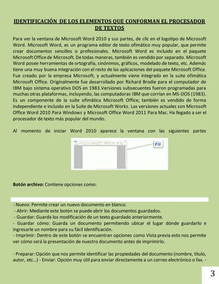 3 
IDENTIFICACIÓN DE LOS ELEMENTOS QUE CONFORMAN EL PROCESADOR 
DE TEXTOS 
Para ver la ventana de Microsoft Word 2010 y sus partes, de clic en el logotipo de Microsoft 
Word. Microsoft Word, es un programa editor de texto ofimático muy popular, que permite 
crear documentos sencillos o profesionales. Microsoft Word es incluido en el paquete 
Microsoft Office de Microsoft. De todas maneras, también es vendido por separado. Microsoft 
Word posee herramientas de ortografía, sinónimos, gráficos, modelado de texto, etc. Además 
tiene una muy buena integración con el resto de las aplicaciones del paquete Microsoft Office. 
Fue creado por la empresa Microsoft, y actualmente viene integrado en la suite ofimática 
Microsoft Office. Originalmente fue desarrollado por Richard Brodie para el computador de 
IBM bajo sistema operativo DOS en 1983.Versiones subsecuentes fueron programadas para 
muchas otras plataformas, incluyendo, las computadoras IBM que corrían en MS-DOS (1983). 
Es un componente de la suite ofimática Microsoft Office; también es vendido de forma 
independiente e incluido en la Suite de Microsoft Works. Las versiones actuales son Microsoft 
Office Word 2010 Para Windows y Microsoft Office Word 2011 Para Mac. Ha llegado a ser el 
procesador de texto más popular del mundo. 
Al momento de iniciar Word 2010 aparece la ventana con las siguientes partes 
Botón archivo: Contiene opciones como: 
- Nuevo: Permite crear un nuevo documento en blanco. 
- Abrir: Mediante este botón se puede abrir los documentos guardados. 
- Guardar: Guarda los modificación de un texto guardado anteriormente. 
- Guardar cómo: Guarda un documento permitiendo ubicar el lugar dónde guardarlo e 
ingresarle un nombre para su fácil identificación. 
- Imprimir: Dentro de este botón se encuentran opciones como Vista previa esto nos permite 
ver cómo será la presentación de nuestro documento antes de imprimirlo. 
- Preparar: Opción que nos permite identificar las propiedades del documento (nombre, título, 
autor, etc…) - Enviar: Opción muy útil para enviar directamente a un correo electrónico o fax. - 
 
