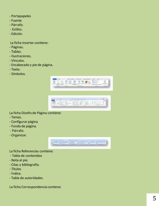 5 
- Portapapeles 
- Fuente 
- Párrafo. 
- Estilos. 
- Edición. 
La ficha insertar contiene: 
- Páginas. 
- Tablas. 
- Ilustraciones. 
- Vínculos. 
- Encabezado y pie de página. 
- Texto. 
- Símbolos. 
La ficha Diseño de Página contiene: 
- Temas. 
- Configurar página 
- Fondo de página. 
- Párrafo. 
- Organizar. 
La ficha Referencias contiene: 
- Tabla de contenidos 
- Nota al pie. 
- Citas y bibliografía. 
- Títulos 
- Índice. 
- Tabla de autoridades. 
La ficha Correspondencia contiene: 
 