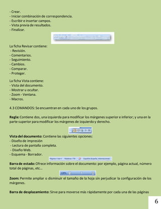 6 
- Crear. 
- Iniciar combinación de correspondencia. 
- Escribir e insertar campos. 
- Vista previa de resultados. 
- Finalizar. 
La ficha Revisar contiene: 
- Revisión. 
- Comentarios. 
- Seguimiento. 
- Cambios. 
- Comparar. 
- Proteger. 
La ficha Vista contiene: 
- Vista del documento. 
- Mostrar u ocultar. 
- Zoom - Ventana. 
- Macros. 
4.3 COMANDOS: Se encuentran en cada uno de los grupos. 
Regla: Contiene dos, una izquierda para modificar los márgenes superior e inferior; y una en la 
parte superior para modificar los márgenes de izquierdo y derecho. 
Vista del documento: Contiene las siguientes opciones: 
- Diseño de impresión 
- Lectura de pantalla completa. 
- Diseño Web. 
- Esquema - Borrador. 
Barra de estado: Ofrece información sobre el documento: por ejemplo, página actual, número 
total de páginas, etc… 
Zoom: Permite ampliar o disminuir el tamaño de la hoja sin perjudicar la configuración de los 
márgenes. 
Barra de desplazamiento: Sirve para moverse más rápidamente por cada una de las páginas 
 