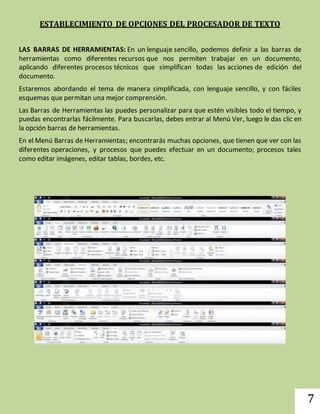 7 
ESTABLECIMIENTO DE OPCIONES DEL PROCESADOR DE TEXTO 
LAS BARRAS DE HERRAMIENTAS: En un lenguaje sencillo, podemos definir a las barras de 
herramientas como diferentes recursos que nos permiten trabajar en un documento, 
aplicando diferentes procesos técnicos que simplifican todas las acciones de edición del 
documento. 
Estaremos abordando el tema de manera simplificada, con lenguaje sencillo, y con fáciles 
esquemas que permitan una mejor comprensión. 
Las Barras de Herramientas las puedes personalizar para que estén visibles todo el tiempo, y 
puedas encontrarlas fácilmente. Para buscarlas, debes entrar al Menú Ver, luego le das clic en 
la opción barras de herramientas. 
En el Menú Barras de Herramientas; encontrarás muchas opciones, que tienen que ver con las 
diferentes operaciones, y procesos que puedes efectuar en un documento; procesos tales 
como editar imágenes, editar tablas, bordes, etc. 
 