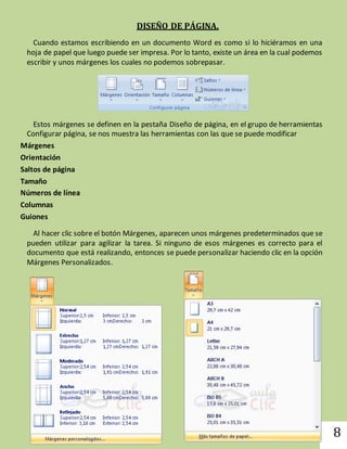 8 
DISEÑO DE PÁGINA. 
Cuando estamos escribiendo en un documento Word es como si lo hiciéramos en una 
hoja de papel que luego puede ser impresa. Por lo tanto, existe un área en la cual podemos 
escribir y unos márgenes los cuales no podemos sobrepasar. 
Estos márgenes se definen en la pestaña Diseño de página, en el grupo de herramientas 
Configurar página, se nos muestra las herramientas con las que se puede modificar 
Márgenes 
Orientación 
Saltos de página 
Tamaño 
Números de línea 
Columnas 
Guiones 
Al hacer clic sobre el botón Márgenes, aparecen unos márgenes predeterminados que se 
pueden utilizar para agilizar la tarea. Si ninguno de esos márgenes es correcto para el 
documento que está realizando, entonces se puede personalizar haciendo clic en la opción 
Márgenes Personalizados. 
 
