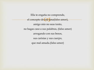 Ella te engaña no comprende, 
 
el concepto de ese ama(falso amor), 
amigo mío no seas tonto, 
no hagas caso a sus palabras, (falso amor) 
arrogando con sus besos, 
sus carisias y sus cuerpo, 
que mal amada.(falso amor) 
 