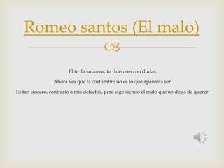 Romeo santos (El malo) 
 
El te da su amor, tu duermes con dudas. 
Ahora ves que la costumbre no es lo que aparenta ser. 
Es tan sincero, contrario a mis defectos, pero sigo siendo el malo que no dejas de querer. 
 