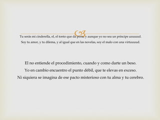 
Tu serás mi cinderella, el, el tonto que da pena, y aunque yo no sea un príncipe azuuuul. 
Soy tu amor, y tu dilema, y al igual que en las novelas, soy el malo con una virtuuuud. 
El no entiende el procedimiento, cuando y como darte un beso. 
Yo en cambio encuentro el punto débil, que te elevas en exceso. 
Ni siquiera se imagina de ese pacto misterioso con tu alma y tu cerebro. 
 