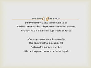 Tendrías que volver a nacer, 
para ver si en otra vida te enamoras de el. 
No tiene la táctica adecuada pa' arrancarme de tu peeecho. 
Yo que te falle a ti mil veces, sigo siendo tu dueño. 
Que me pregunte como te conquiste. 
Que anote mis truquitos en papel. 
No basta los morales, y ser fiel. 
Si tu deliras por el malo que te heriza la piel. 
 