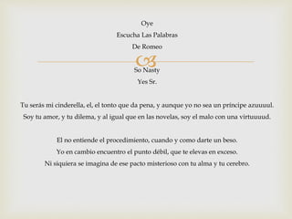 Oye 
Escucha Las Palabras 
De Romeo 
 
So Nasty 
Yes Sr. 
Tu serás mi cinderella, el, el tonto que da pena, y aunque yo no sea un príncipe azuuuul. 
Soy tu amor, y tu dilema, y al igual que en las novelas, soy el malo con una virtuuuud. 
El no entiende el procedimiento, cuando y como darte un beso. 
Yo en cambio encuentro el punto débil, que te elevas en exceso. 
Ni siquiera se imagina de ese pacto misterioso con tu alma y tu cerebro. 
 