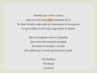 Tendrías que volver a nacer, 
 
para ver si en otra vida te enamoras de el. 
No tiene la táctica adecuada pa' arrancarme de tu peeecho. 
Yo que te falle a ti mil veces, sigo siendo tu dueño. 
Que me pregunte como te conquiste. 
Que anote mis truquitos en papel. 
No basta los morales, y ser fiel. 
Si tu deliras por el malo que te heriza la piel. 
The Bad Boy 
The Kings 
Aventura 
 
