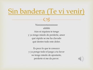Sin bandera (Te vi venir) 
 
Nooooooonoooooooo 
uhhhh 
Aún ni siquiera te tengo 
y ya tengo miedo de perderte, amor 
qué rápido se me ha clavado 
qué dentro todo este dolor. 
Es poco lo que te conozco 
y ya pongo todo el juego a tu favor 
no tengo miedo de apostarte, 
perderte sí me da pavor. 
 