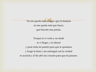  
No me queda más refugio, que la fantasía 
no me queda más que hacer, 
que hacerte una poesía. 
Porque te vi venir y no dudé 
te vi llegar, y te abracé 
y puse toda mi pasión para que te quedaras 
y luego te besé y me arriesgué con la verdad 
te acaricié y al fin abrí mi corazón para que tú pasaras. 
 