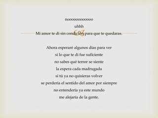 noooooooooooo 
uhhh 
 
Mi amor te di sin condición para que te quedaras. 
Ahora esperaré algunos días para ver 
si lo que te di fue suficiente 
no sabes qué terror se siente 
la espera cada madrugada 
si tú ya no quisieras volver 
se perdería el sentido del amor por siempre 
no entendería ya este mundo 
me alejaría de la gente. 
 