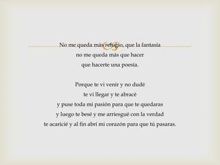  No me queda más refugio, que la fantasía 
no me queda más que hacer 
que hacerte una poesía. 
Porque te vi venir y no dudé 
te vi llegar y te abracé 
y puse toda mi pasión para que te quedaras 
y luego te besé y me arriesgué con la verdad 
te acaricié y al fin abrí mi corazón para que tú pasaras. 
 