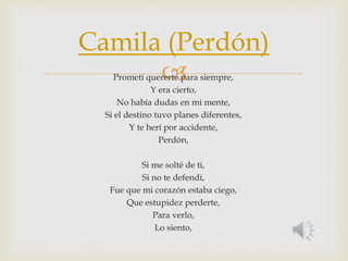 Camila (Perdón) 
 
Prometí quererte para siempre, 
Y era cierto, 
No había dudas en mi mente, 
Si el destino tuvo planes diferentes, 
Y te herí por accidente, 
Perdón, 
Si me solté de ti, 
Si no te defendí, 
Fue que mi corazón estaba ciego, 
Que estupidez perderte, 
Para verlo, 
Lo siento, 
 