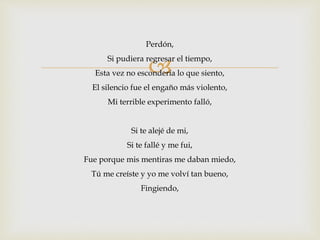 Perdón, 
 
Si pudiera regresar el tiempo, 
Esta vez no escondería lo que siento, 
El silencio fue el engaño más violento, 
Mi terrible experimento falló, 
Si te alejé de mi, 
Si te fallé y me fui, 
Fue porque mis mentiras me daban miedo, 
Tú me creíste y yo me volví tan bueno, 
Fingiendo, 
 