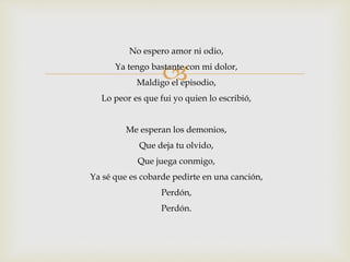 No espero amor ni odio, 
 
Ya tengo bastante con mi dolor, 
Maldigo el episodio, 
Lo peor es que fui yo quien lo escribió, 
Me esperan los demonios, 
Que deja tu olvido, 
Que juega conmigo, 
Ya sé que es cobarde pedirte en una canción, 
Perdón, 
Perdón. 
 