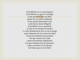 el problema no es que juegues 
el problema  
es que es conmigo 
si me gustaste por ser libre 
quien soy yo para cambiarte 
si me quede queriendo solo 
como hacer para obligarte 
el problema no es quererte 
es que tu no sientas lo mismo 
Y como deshacerme de ti si no te tengo 
como alejarme de ti si estas tan lejos 
Como encontrarle una pestana 
a lo que nunca tuvo ojos 
como encontrarle plataforma 
a lo que siempre fue un barranco 
como encontrar el la alacena 
los besos que no me diste 
 
