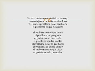 Y como deshacerme de ti si no te tengo 
como alejarme de ti si estas tan lejos 
Y el que es problema no es cambiarte 
el problema es que no quiero 
el problema no es que duela 
el problema es que gusta 
el problema no es el daño 
el problema son las huellas 
el problema no es lo que haces 
el problema es que lo olvido 
el problema no es que digas 
el problema es lo que callas 
 