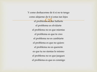 Y como deshacerme de ti si no te tengo 
como alejarme de ti si estas tan lejos 
 
el problema no fue hallarte 
el problema es olvidarte 
el problema no es que mientas 
el problema es que te creo 
el problema no es cambiarte 
el problema es que no quiero 
el problema no es quererte 
es que tu no sientas lo mismo 
el problema no es que juegues 
el problema es que es conmigo 
