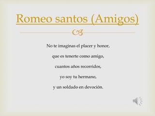 Romeo santos (Amigos) 
 
No te imaginas el placer y honor, 
que es tenerte como amigo, 
cuantos años recorridos, 
yo soy tu hermano, 
y un soldado en devoción. 
 