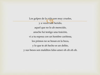 Los golpes de la vida son muy crueles, 
y a veces sale herido, 
aquel que no lo ah merecido, 
anoche fui testigo una traición, 
vi a tu esposa con un hombre cariñosa, 
los primos no se besan en la boca, 
y lo que te ah hecho es un delito, 
y sus besos son malditos falso amor oh oh oh oh. 
 